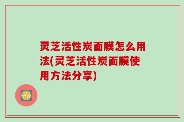 灵芝活性炭面膜怎么用法(灵芝活性炭面膜使用方法分享)