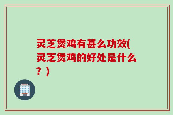 灵芝煲鸡有甚么功效(灵芝煲鸡的好处是什么？)