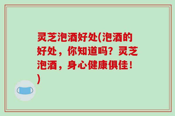 灵芝泡酒好处(泡酒的好处，你知道吗？灵芝泡酒，身心健康俱佳！)