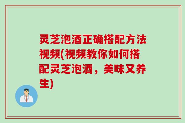 灵芝泡酒正确搭配方法视频(视频教你如何搭配灵芝泡酒，美味又养生)
