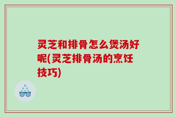 灵芝和排骨怎么煲汤好呢(灵芝排骨汤的烹饪技巧)