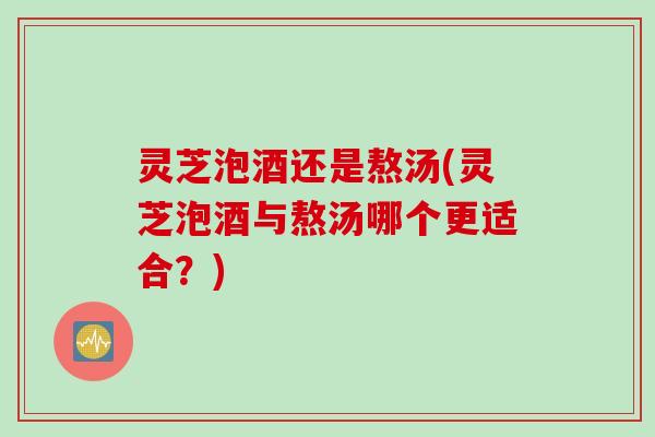 灵芝泡酒还是熬汤(灵芝泡酒与熬汤哪个更适合？)