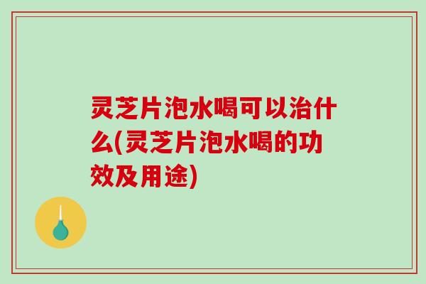 灵芝片泡水喝可以什么(灵芝片泡水喝的功效及用途)
