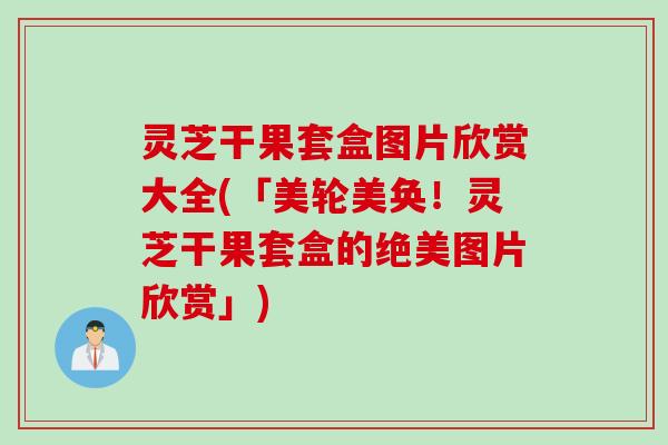 灵芝干果套盒图片欣赏大全(「美轮美奂！灵芝干果套盒的绝美图片欣赏」)