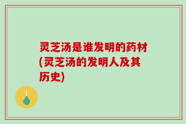 灵芝汤是谁发明的药材(灵芝汤的发明人及其历史)