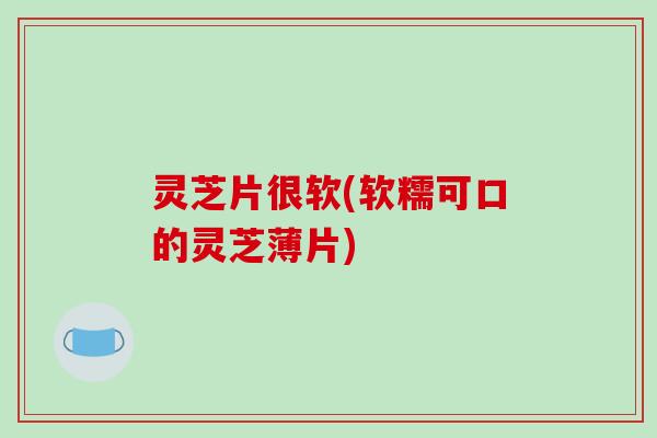 灵芝片很软(软糯可口的灵芝薄片)