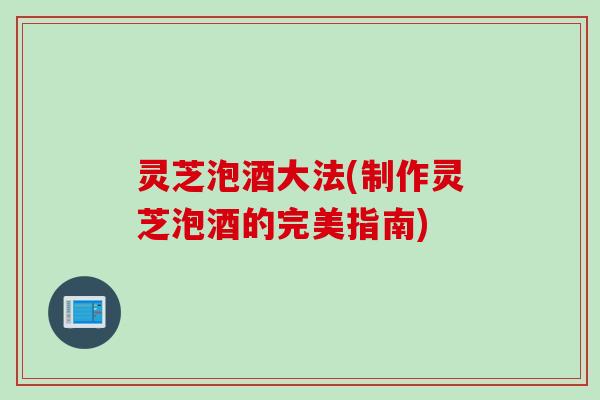 灵芝泡酒大法(制作灵芝泡酒的完美指南)