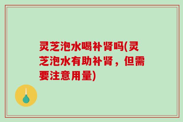 灵芝泡水喝补肾吗(灵芝泡水有助补肾，但需要注意用量)