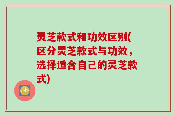 灵芝款式和功效区别(区分灵芝款式与功效，选择适合自己的灵芝款式)