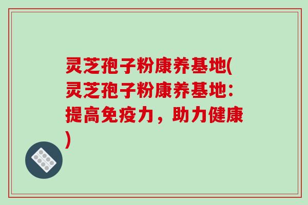 灵芝孢子粉康养基地(灵芝孢子粉康养基地：提高免疫力，助力健康)