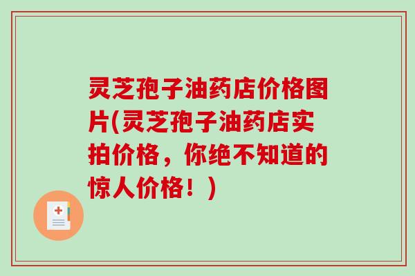 灵芝孢子油药店价格图片(灵芝孢子油药店实拍价格，你绝不知道的惊人价格！)