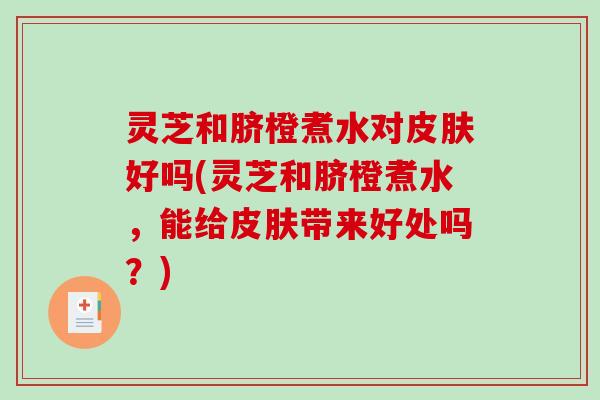 灵芝和脐橙煮水对好吗(灵芝和脐橙煮水，能给带来好处吗？)