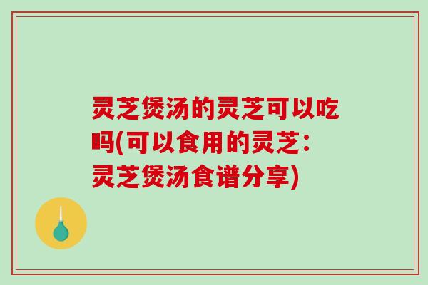 灵芝煲汤的灵芝可以吃吗(可以食用的灵芝：灵芝煲汤食谱分享)
