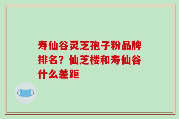 寿仙谷灵芝孢子粉品牌排名？仙芝楼和寿仙谷什么差距