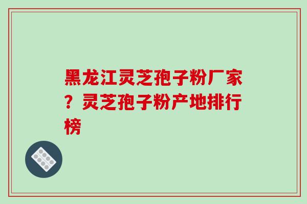 黑龙江灵芝孢子粉厂家？灵芝孢子粉产地排行榜