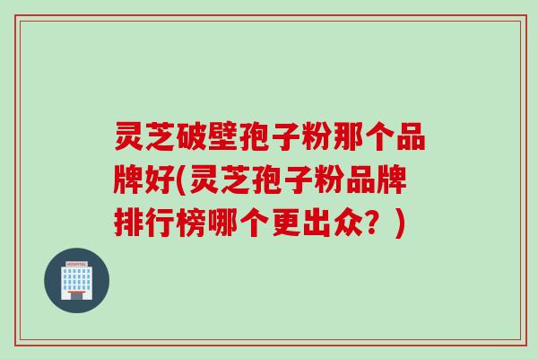 灵芝破壁孢子粉那个品牌好(灵芝孢子粉品牌排行榜哪个更出众？)