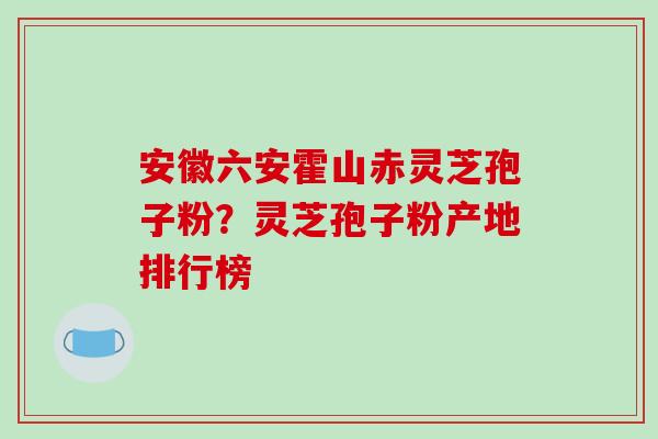 安徽六安霍山赤灵芝孢子粉？灵芝孢子粉产地排行榜
