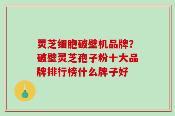 灵芝细胞破壁机品牌？破壁灵芝孢子粉十大品牌排行榜什么牌子好