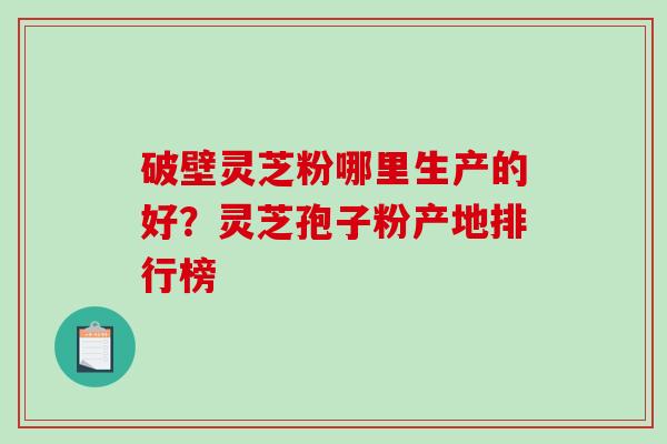 破壁灵芝粉哪里生产的好？灵芝孢子粉产地排行榜