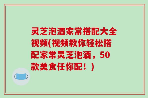 灵芝泡酒家常搭配大全视频(视频教你轻松搭配家常灵芝泡酒，50款美食任你配！)