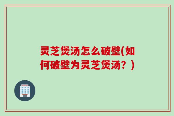 灵芝煲汤怎么破壁(如何破壁为灵芝煲汤？)