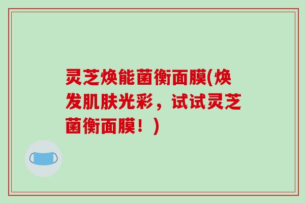 灵芝焕能菌衡面膜(焕发光彩，试试灵芝菌衡面膜！)