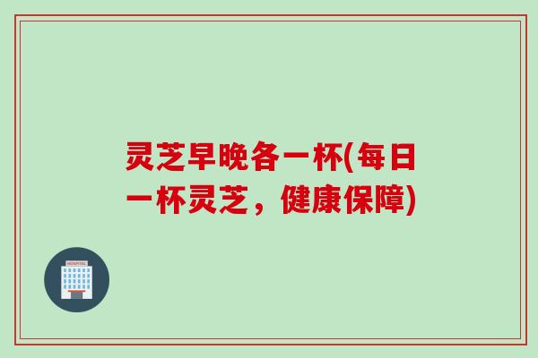 灵芝早晚各一杯(每日一杯灵芝，健康保障)
