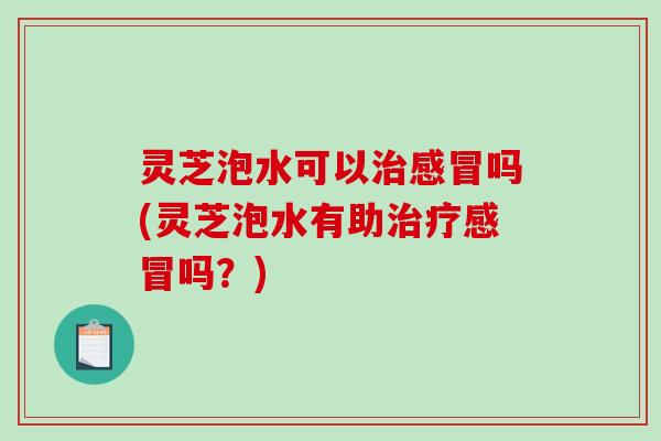 灵芝泡水可以吗(灵芝泡水有助吗？)