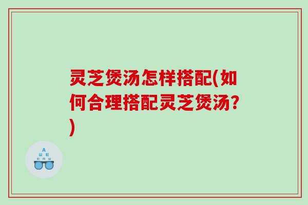 灵芝煲汤怎样搭配(如何合理搭配灵芝煲汤？)