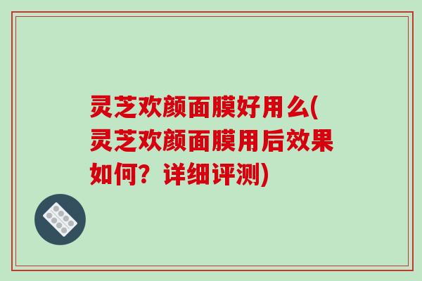 灵芝欢颜面膜好用么(灵芝欢颜面膜用后效果如何？详细评测)