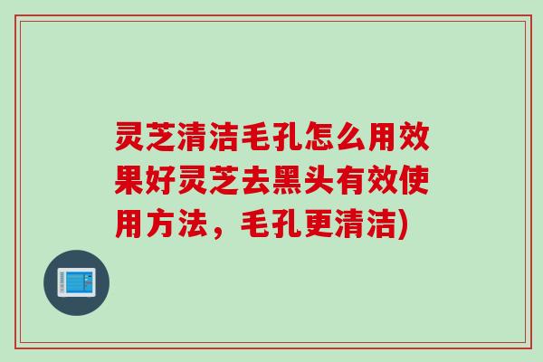 灵芝清洁毛孔怎么用效果好灵芝去黑头有效使用方法，毛孔更清洁)