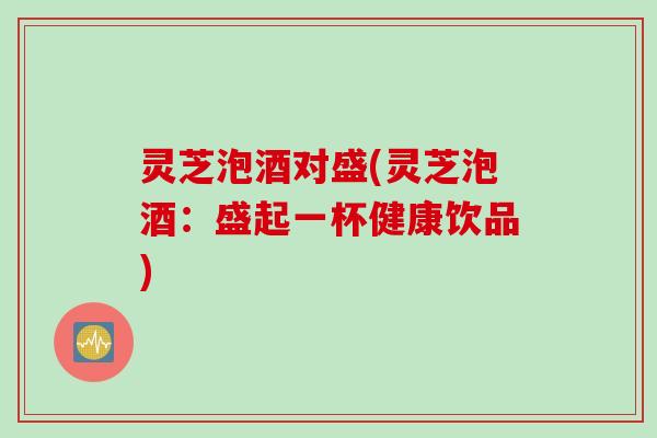 灵芝泡酒对盛(灵芝泡酒：盛起一杯健康饮品)
