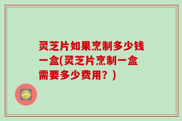 灵芝片如果烹制多少钱一盒(灵芝片烹制一盒需要多少费用？)