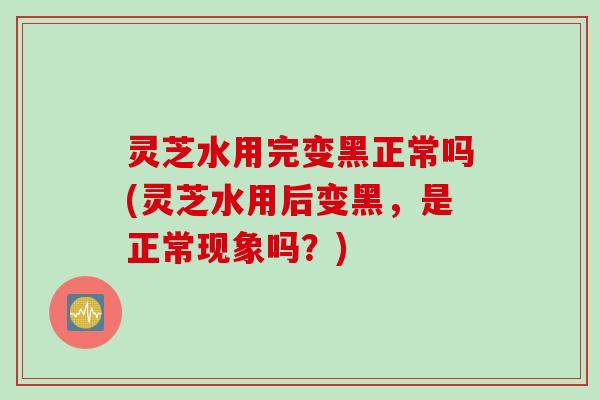 灵芝水用完变黑正常吗(灵芝水用后变黑，是正常现象吗？)