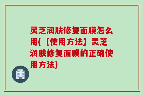 灵芝润肤修复面膜怎么用(【使用方法】灵芝润肤修复面膜的正确使用方法)