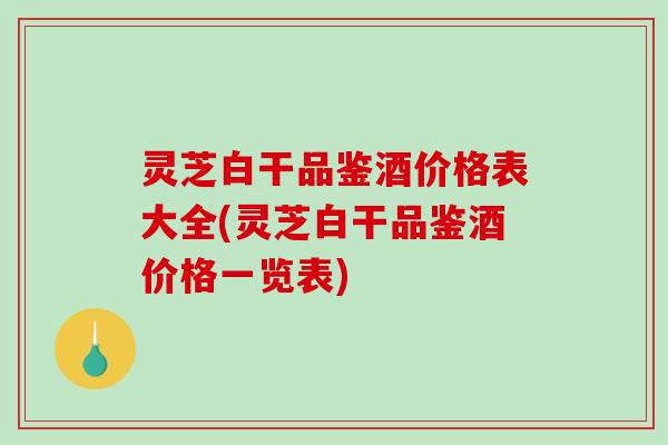 灵芝白干品鉴酒价格表大全(灵芝白干品鉴酒价格一览表)