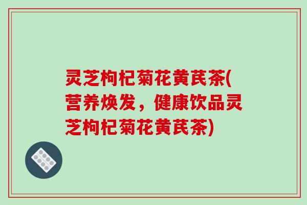 灵芝枸杞菊花黄芪茶(营养焕发，健康饮品灵芝枸杞菊花黄芪茶)