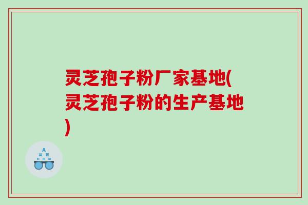 灵芝孢子粉厂家基地(灵芝孢子粉的生产基地)
