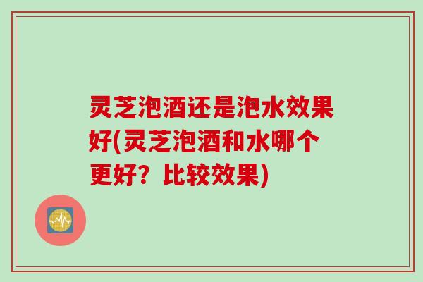 灵芝泡酒还是泡水效果好(灵芝泡酒和水哪个更好？比较效果)