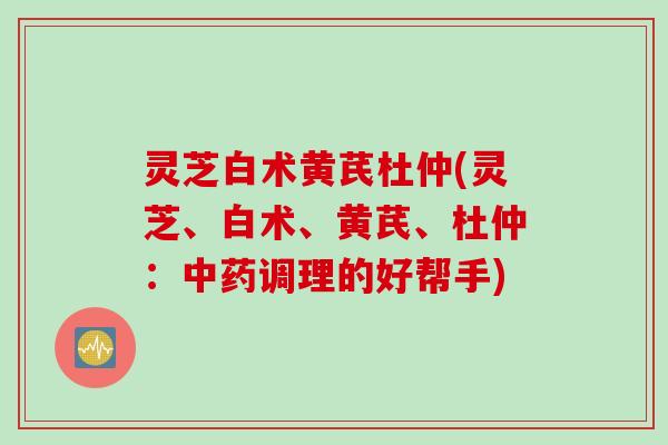灵芝白术黄芪杜仲(灵芝、白术、黄芪、杜仲：调理的好帮手)