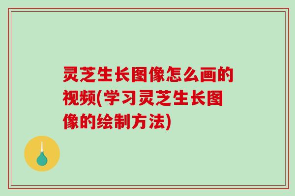 灵芝生长图像怎么画的视频(学习灵芝生长图像的绘制方法)