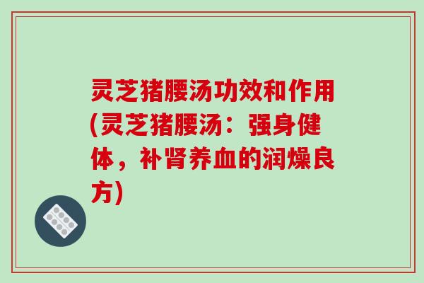灵芝猪腰汤功效和作用(灵芝猪腰汤：强身健体，补的润燥良方)