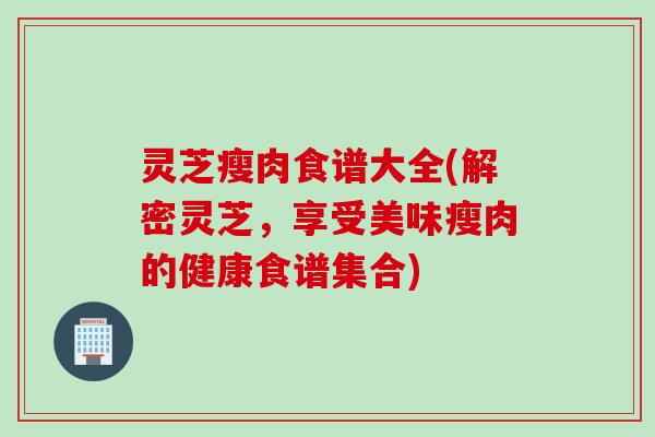 灵芝瘦肉食谱大全(解密灵芝，享受美味瘦肉的健康食谱集合)