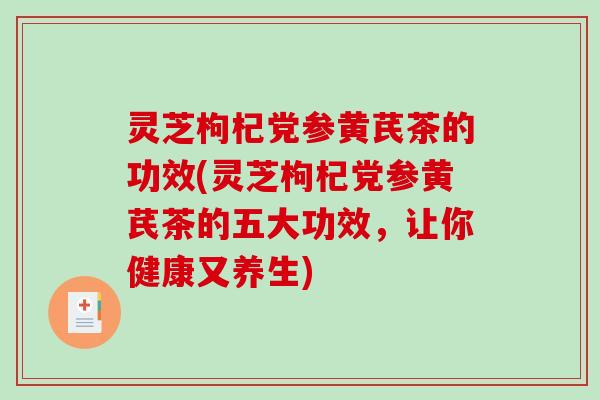 灵芝枸杞党参黄芪茶的功效(灵芝枸杞党参黄芪茶的五大功效，让你健康又养生)