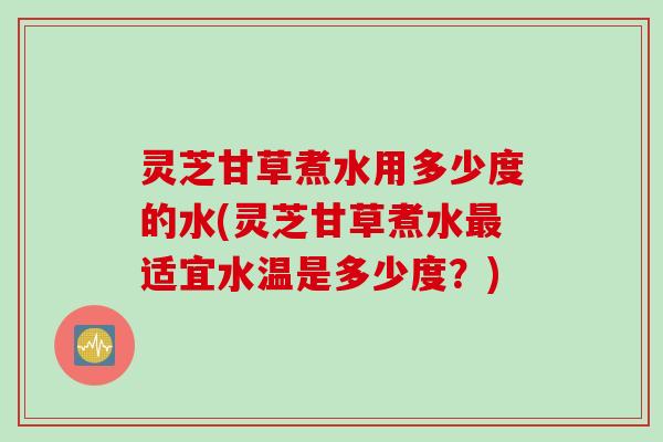 灵芝甘草煮水用多少度的水(灵芝甘草煮水最适宜水温是多少度？)