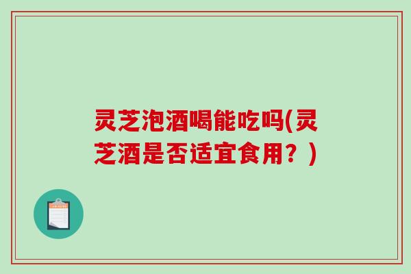 灵芝泡酒喝能吃吗(灵芝酒是否适宜食用？)