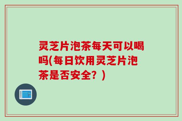 灵芝片泡茶每天可以喝吗(每日饮用灵芝片泡茶是否安全？)