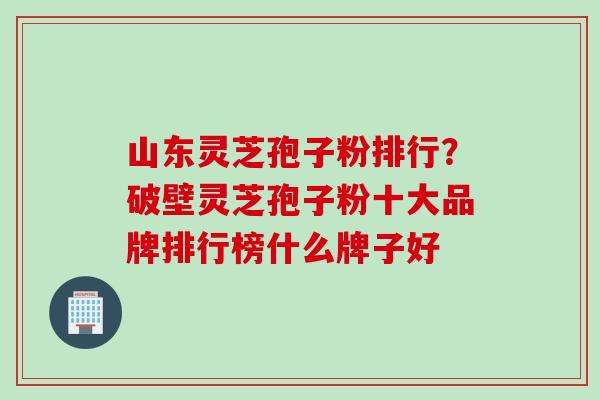 山东灵芝孢子粉排行？破壁灵芝孢子粉十大品牌排行榜什么牌子好
