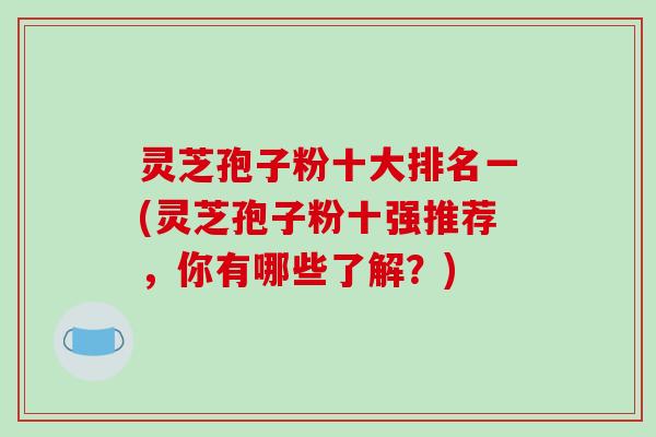 灵芝孢子粉十大排名一(灵芝孢子粉十强推荐，你有哪些了解？)