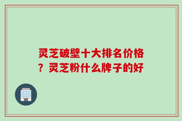 灵芝破壁十大排名价格？灵芝粉什么牌子的好